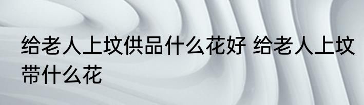 给老人上坟供品什么花好 给老人上坟带什么花