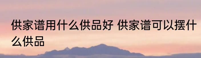 供家谱用什么供品好 供家谱可以摆什么供品