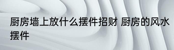 厨房墙上放什么摆件招财 厨房的风水摆件
