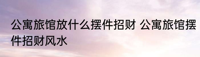 公寓旅馆放什么摆件招财 公寓旅馆摆件招财风水