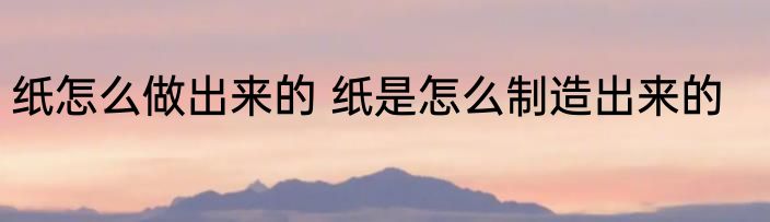 纸怎么做出来的 纸是怎么制造出来的