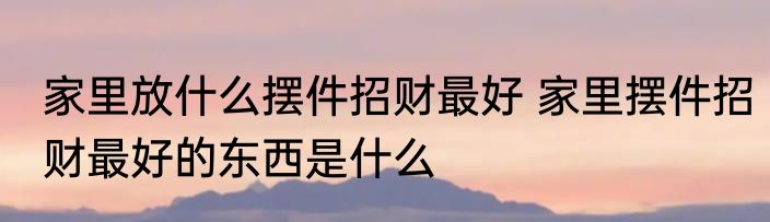 家里放什么摆件招财最好 家里摆件招财最好的东西是什么