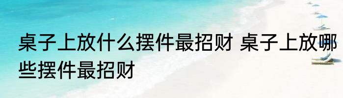 桌子上放什么摆件最招财 桌子上放哪些摆件最招财