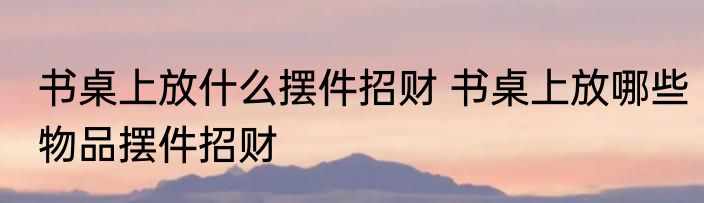书桌上放什么摆件招财 书桌上放哪些物品摆件招财