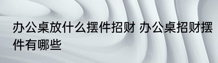 办公桌放什么摆件招财 办公桌招财摆件有哪些