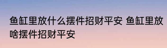 鱼缸里放什么摆件招财平安 鱼缸里放啥摆件招财平安