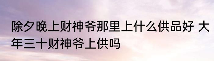 除夕晚上财神爷那里上什么供品好 大年三十财神爷上供吗