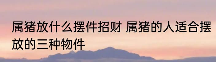 属猪放什么摆件招财 属猪的人适合摆放的三种物件