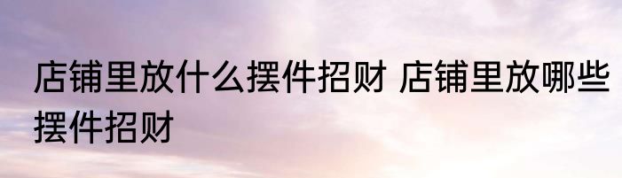 店铺里放什么摆件招财 店铺里放哪些摆件招财