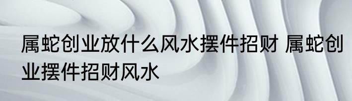 属蛇创业放什么风水摆件招财 属蛇创业摆件招财风水