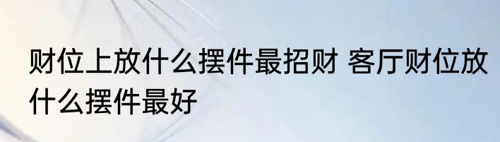 财位上放什么摆件最招财 客厅财位放什么摆件最好