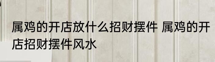 属鸡的开店放什么招财摆件 属鸡的开店招财摆件风水