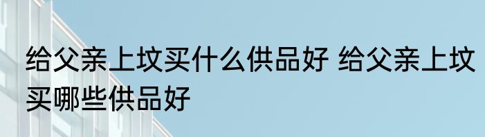 给父亲上坟买什么供品好 给父亲上坟买哪些供品好