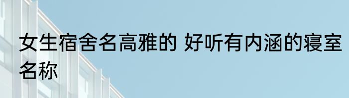 女生宿舍名高雅的 好听有内涵的寝室名称