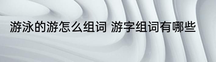 游泳的游怎么组词 游字组词有哪些