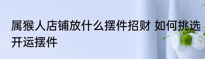 属猴人店铺放什么摆件招财 如何挑选开运摆件