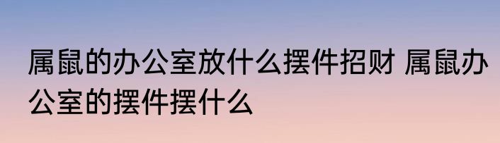 属鼠的办公室放什么摆件招财 属鼠办公室的摆件摆什么