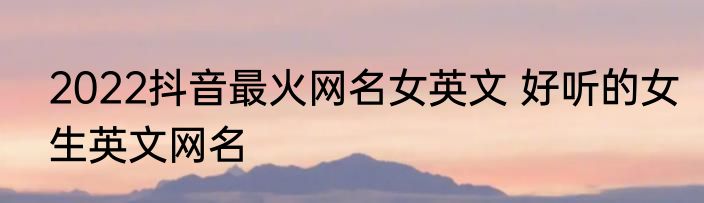 2022抖音最火网名女英文 好听的女生英文网名
