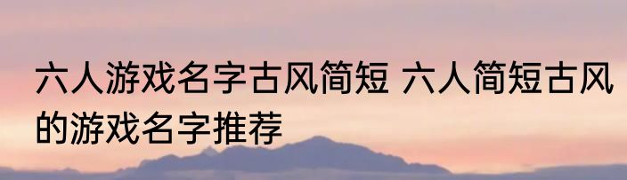六人游戏名字古风简短 六人简短古风的游戏名字推荐