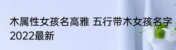 木属性女孩名高雅 五行带木女孩名字2022最新