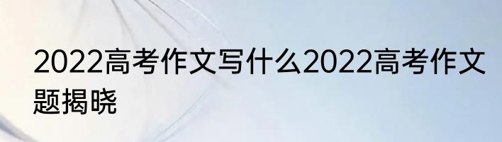 2022高考作文写什么2022高考作文题揭晓