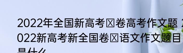 2022年全国新高考Ⅰ卷高考作文题 2022新高考新全国卷Ⅰ语文作文题目是什么