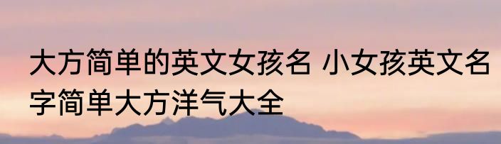 大方简单的英文女孩名 小女孩英文名字简单大方洋气大全
