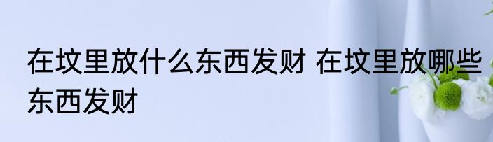 在坟里放什么东西发财 在坟里放哪些东西发财