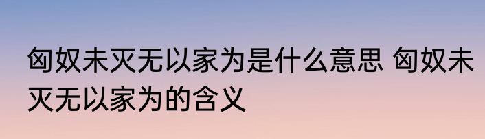 匈奴未灭无以家为是什么意思 匈奴未灭无以家为的含义