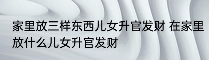 家里放三样东西儿女升官发财 在家里放什么儿女升官发财