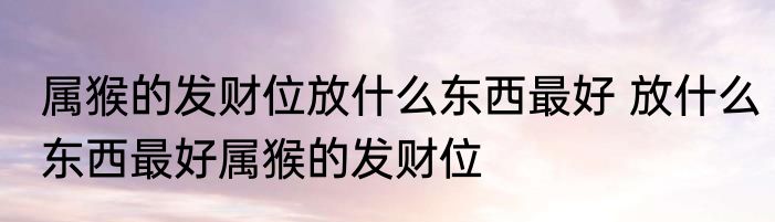 属猴的发财位放什么东西最好 放什么东西最好属猴的发财位