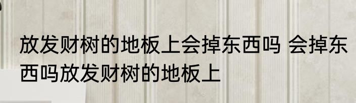 放发财树的地板上会掉东西吗 会掉东西吗放发财树的地板上