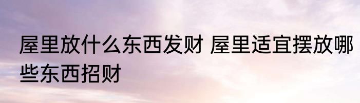 屋里放什么东西发财 屋里适宜摆放哪些东西招财
