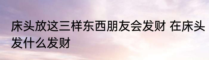 床头放这三样东西朋友会发财 在床头发什么发财