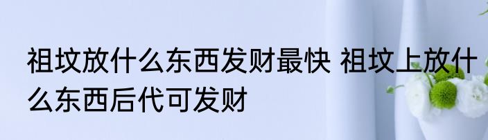 祖坟放什么东西发财最快 祖坟上放什么东西后代可发财