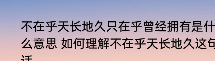 不在乎天长地久只在乎曾经拥有是什么意思 如何理解不在乎天长地久这句话