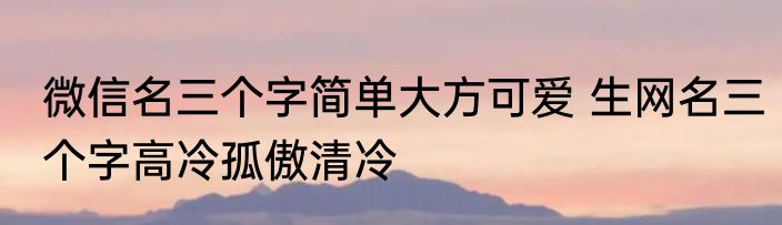 微信名三个字简单大方可爱 生网名三个字高冷孤傲清冷