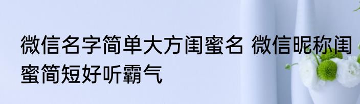 微信名字简单大方闺蜜名 微信昵称闺蜜简短好听霸气