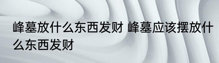 峰墓放什么东西发财 峰墓应该摆放什么东西发财