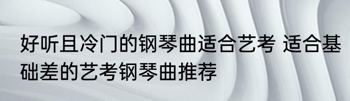好听且冷门的钢琴曲适合艺考 适合基础差的艺考钢琴曲推荐
