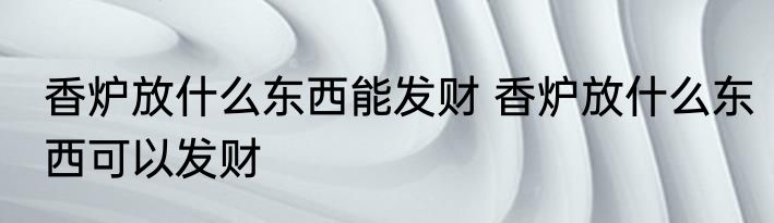香炉放什么东西能发财 香炉放什么东西可以发财