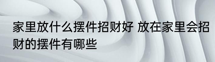 家里放什么摆件招财好 放在家里会招财的摆件有哪些
