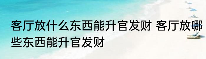 客厅放什么东西能升官发财 客厅放哪些东西能升官发财