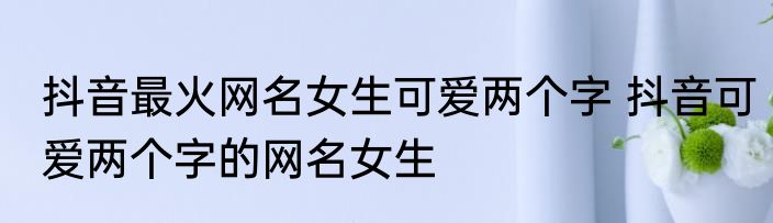 抖音最火网名女生可爱两个字 抖音可爱两个字的网名女生