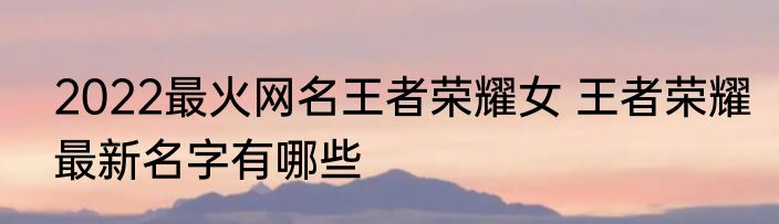 2022最火网名王者荣耀女 王者荣耀最新名字有哪些