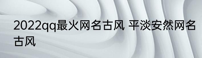 2022qq最火网名古风 平淡安然网名古风