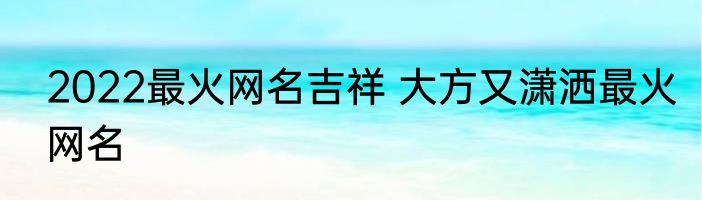 2022最火网名吉祥 大方又潇洒最火网名