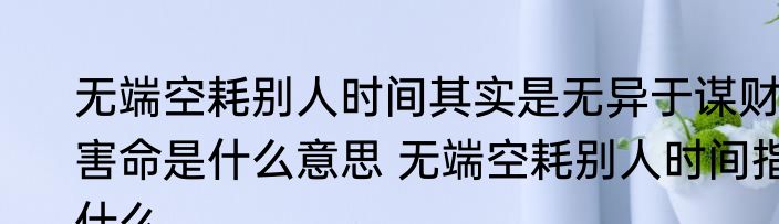 无端空耗别人时间其实是无异于谋财害命是什么意思 无端空耗别人时间指什么