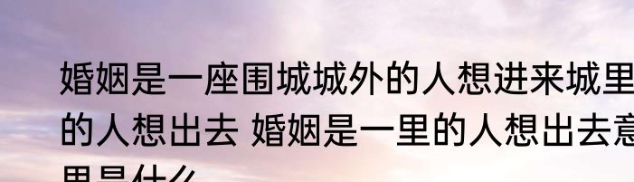 婚姻是一座围城城外的人想进来城里的人想出去 婚姻是一里的人想出去意思是什么