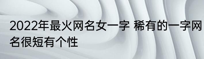 2022年最火网名女一字 稀有的一字网名很短有个性